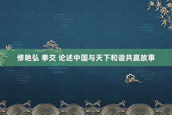 修艳弘 拳交 论述中国与天下和谐共赢故事