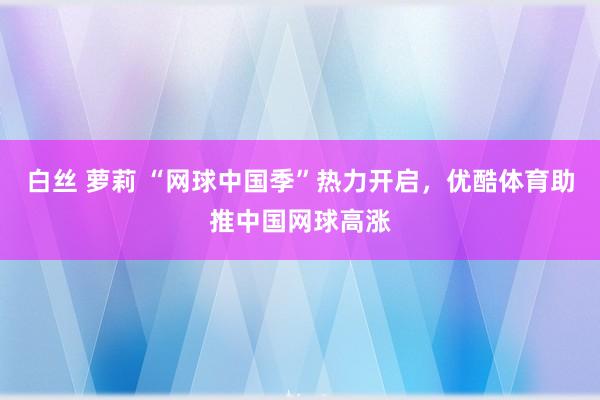 白丝 萝莉 “网球中国季”热力开启，优酷体育助推中国网球高涨