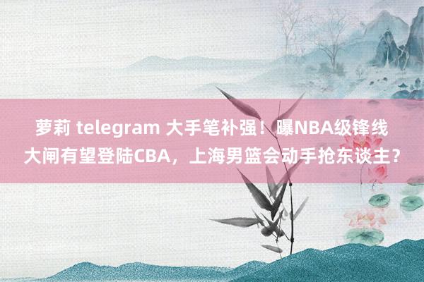 萝莉 telegram 大手笔补强！曝NBA级锋线大闸有望登陆CBA，上海男篮会动手抢东谈主？