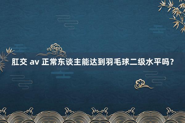 肛交 av 正常东谈主能达到羽毛球二级水平吗？