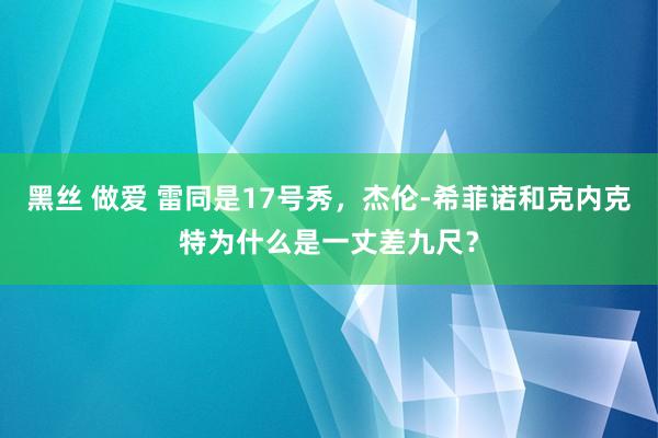 黑丝 做爱 雷同是17号秀，杰伦-希菲诺和克内克特为什么是一丈差九尺？