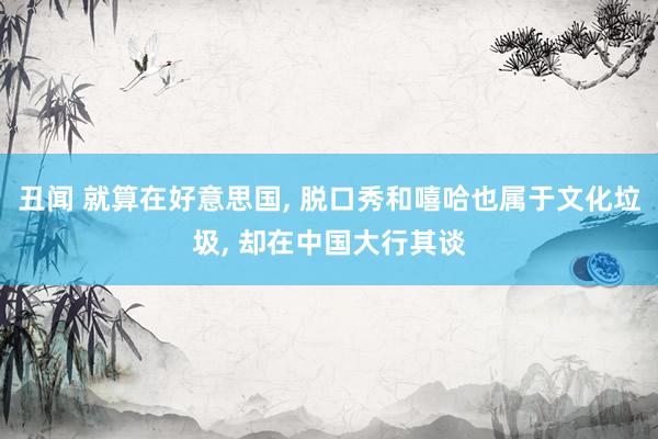 丑闻 就算在好意思国， 脱口秀和嘻哈也属于文化垃圾， 却在中国大行其谈