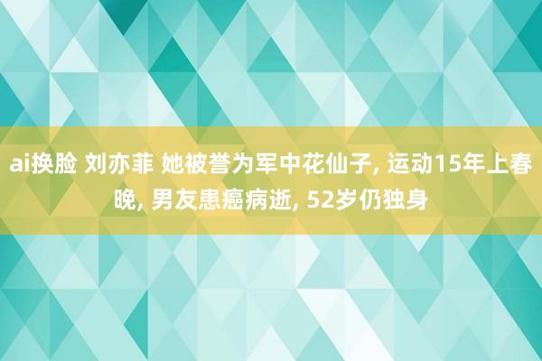 ai换脸 刘亦菲 她被誉为军中花仙子， 运动15年上春晚， 男友患癌病逝， 52岁仍独身