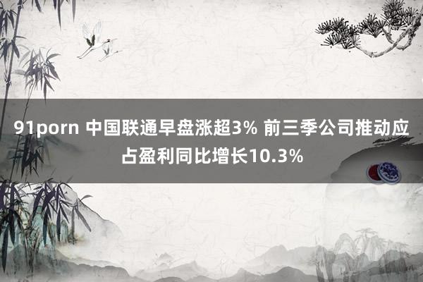 91porn 中国联通早盘涨超3% 前三季公司推动应占盈利同比增长10.3%