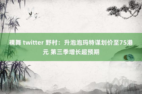 裸舞 twitter 野村：升泡泡玛特谋划价至75港元 第三季增长超预期