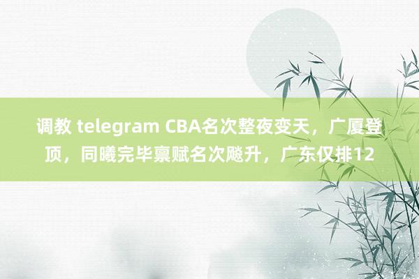 调教 telegram CBA名次整夜变天，广厦登顶，同曦完毕禀赋名次飚升，广东仅排12