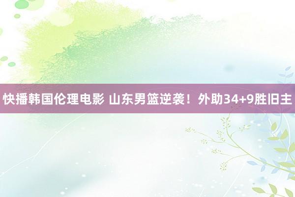 快播韩国伦理电影 山东男篮逆袭！外助34+9胜旧主