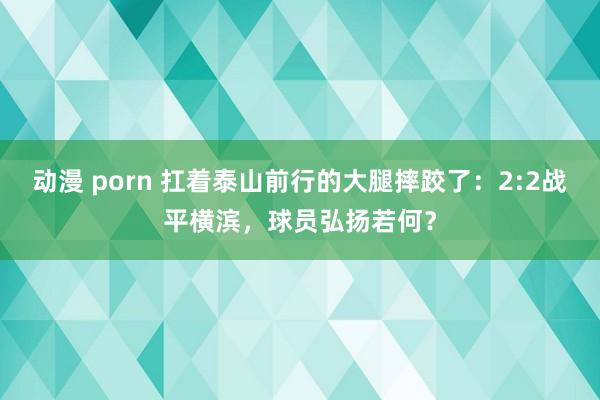 动漫 porn 扛着泰山前行的大腿摔跤了：2:2战平横滨，球员弘扬若何？