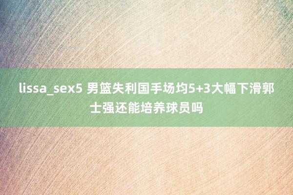 lissa_sex5 男篮失利国手场均5+3大幅下滑郭士强还能培养球员吗