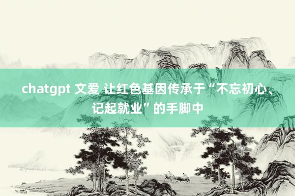 chatgpt 文爱 让红色基因传承于“不忘初心、记起就业”的手脚中