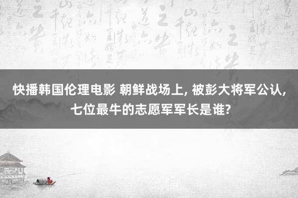 快播韩国伦理电影 朝鲜战场上， 被彭大将军公认， 七位最牛的志愿军军长是谁?