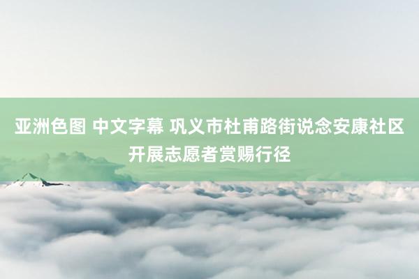 亚洲色图 中文字幕 巩义市杜甫路街说念安康社区开展志愿者赏赐行径