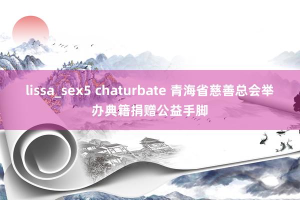 lissa_sex5 chaturbate 青海省慈善总会举办典籍捐赠公益手脚