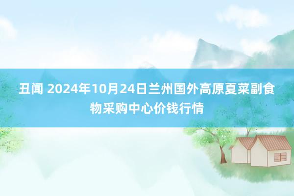 丑闻 2024年10月24日兰州国外高原夏菜副食物采购中心价钱行情