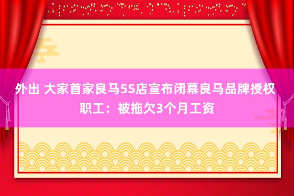 外出 大家首家良马5S店宣布闭幕良马品牌授权 职工：被拖欠3个月工资