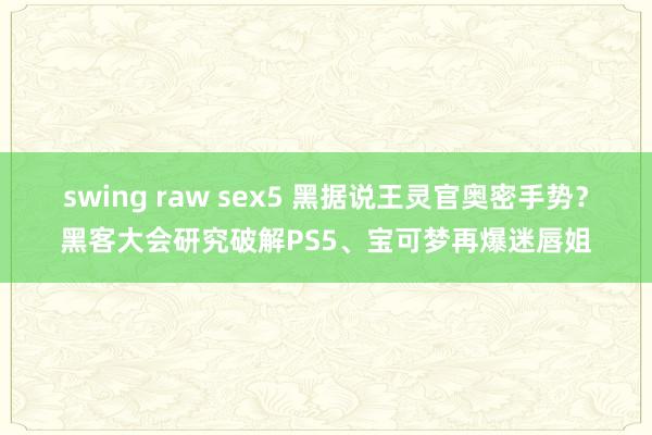 swing raw sex5 黑据说王灵官奥密手势？黑客大会研究破解PS5、宝可梦再爆迷唇姐