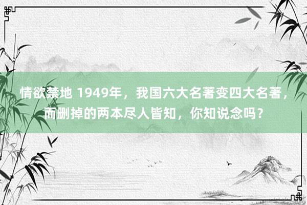 情欲禁地 1949年，我国六大名著变四大名著，而删掉的两本尽人皆知，你知说念吗？