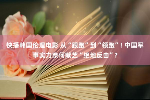 快播韩国伦理电影 从“跟跑”到“领跑”! 中国军事实力奈何献艺“绝地反击”?