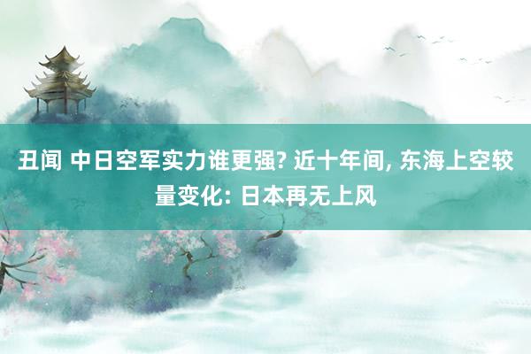 丑闻 中日空军实力谁更强? 近十年间， 东海上空较量变化: 日本再无上风