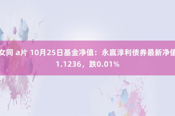 女同 a片 10月25日基金净值：永赢淳利债券最新净值1.1236，跌0.01%