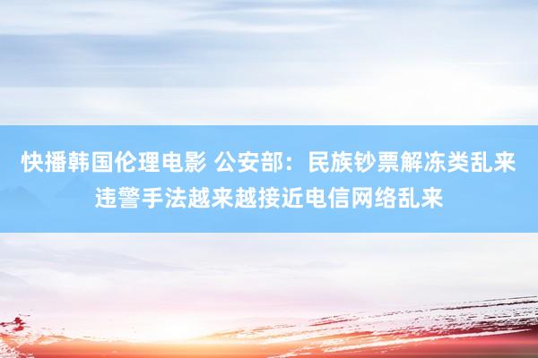 快播韩国伦理电影 公安部：民族钞票解冻类乱来违警手法越来越接近电信网络乱来