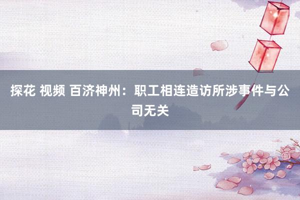 探花 视频 百济神州：职工相连造访所涉事件与公司无关