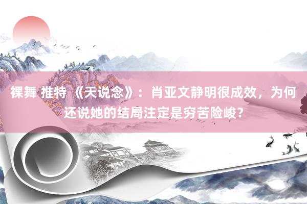 裸舞 推特 《天说念》：肖亚文静明很成效，为何还说她的结局注定是穷苦险峻？