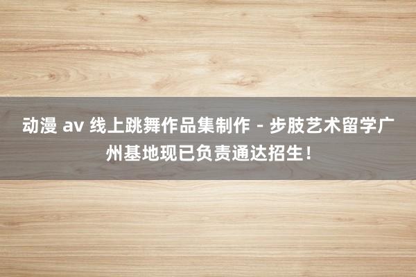 动漫 av 线上跳舞作品集制作－步肢艺术留学广州基地现已负责通达招生！