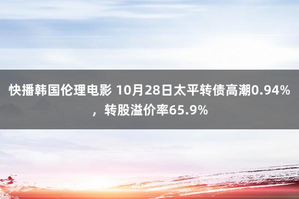 快播韩国伦理电影 10月28日太平转债高潮0.94%，转股溢价率65.9%