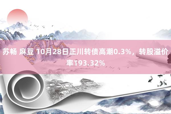 苏畅 麻豆 10月28日正川转债高潮0.3%，转股溢价率193.32%