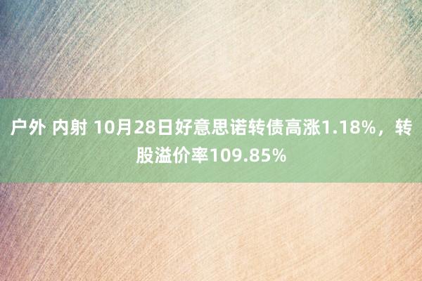 户外 内射 10月28日好意思诺转债高涨1.18%，转股溢价率109.85%