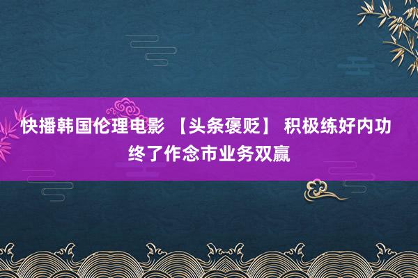 快播韩国伦理电影 【头条褒贬】 积极练好内功 终了作念市业务双赢