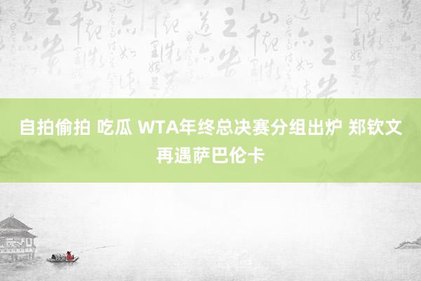 自拍偷拍 吃瓜 WTA年终总决赛分组出炉 郑钦文再遇萨巴伦卡