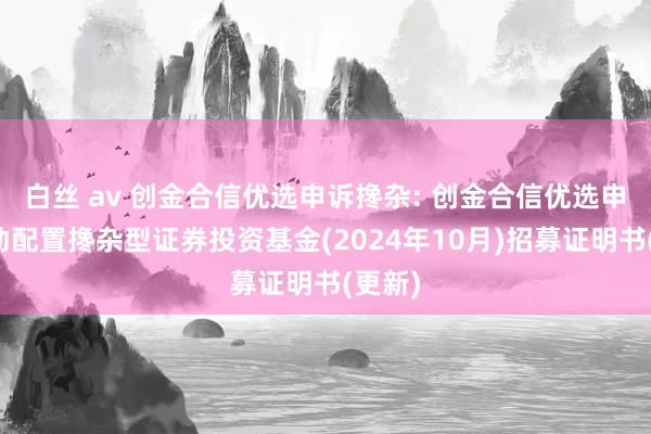 白丝 av 创金合信优选申诉搀杂: 创金合信优选申诉生动配置搀杂型证券投资基金(2024年10月)招募证明书(更新)