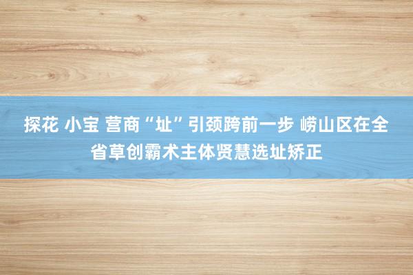 探花 小宝 营商“址”引颈跨前一步 崂山区在全省草创霸术主体贤慧选址矫正