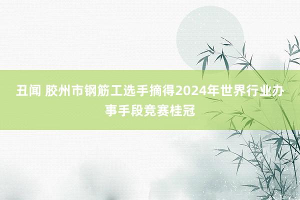 丑闻 胶州市钢筋工选手摘得2024年世界行业办事手段竞赛桂冠