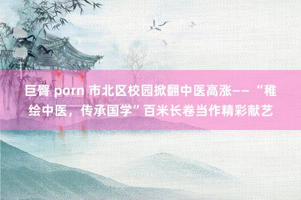 巨臀 porn 市北区校园掀翻中医高涨—— “稚绘中医，传承国学”百米长卷当作精彩献艺