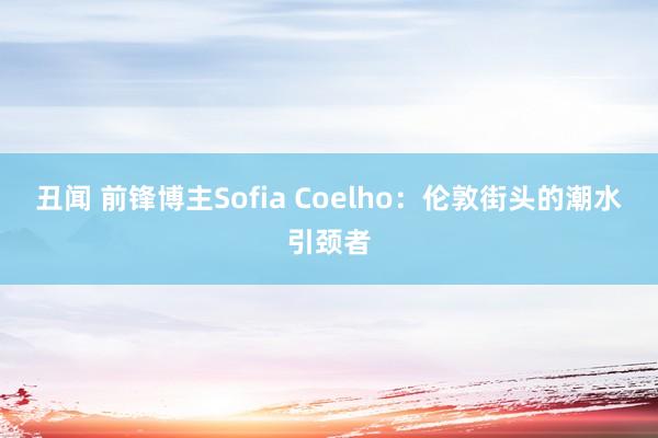 丑闻 前锋博主Sofia Coelho：伦敦街头的潮水引颈者