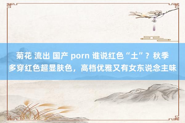 菊花 流出 国产 porn 谁说红色“土”？秋季多穿红色超显肤色，高档优雅又有女东说念主味