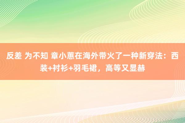 反差 为不知 章小蕙在海外带火了一种新穿法：西装+衬衫+羽毛裙，高等又显赫