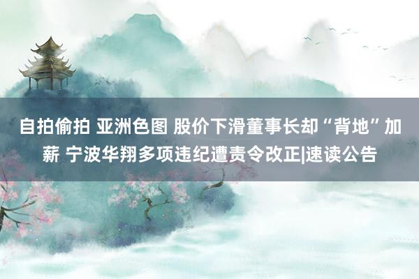 自拍偷拍 亚洲色图 股价下滑董事长却“背地”加薪 宁波华翔多项违纪遭责令改正|速读公告