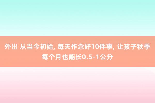 外出 从当今初始， 每天作念好10件事， 让孩子秋季每个月也能长0.5-1公分