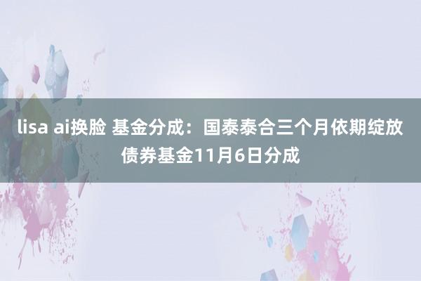 lisa ai换脸 基金分成：国泰泰合三个月依期绽放债券基金11月6日分成