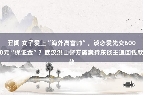 丑闻 女子爱上“海外高富帅”，谈恋爱先交6000元“保证金”？武汉洪山警方破案持东谈主追回钱款