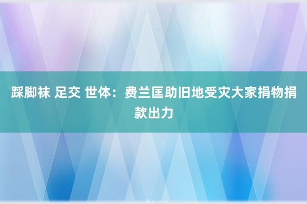 踩脚袜 足交 世体：费兰匡助旧地受灾大家　捐物捐款出力