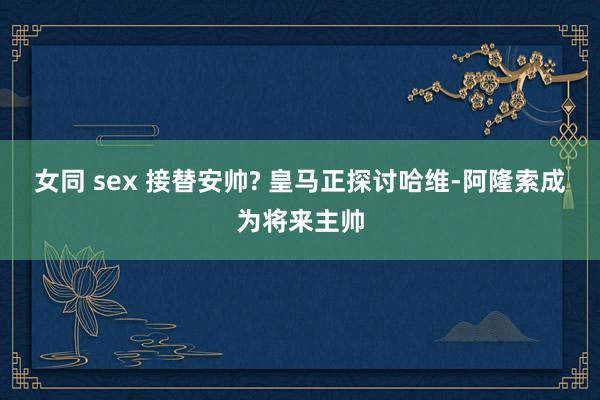 女同 sex 接替安帅? 皇马正探讨哈维-阿隆索成为将来主帅