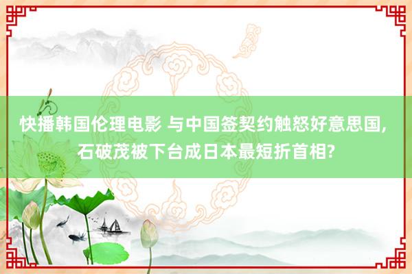 快播韩国伦理电影 与中国签契约触怒好意思国， 石破茂被下台成日本最短折首相?