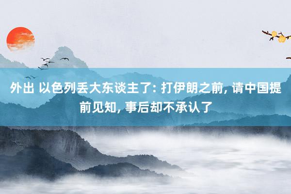 外出 以色列丢大东谈主了: 打伊朗之前， 请中国提前见知， 事后却不承认了