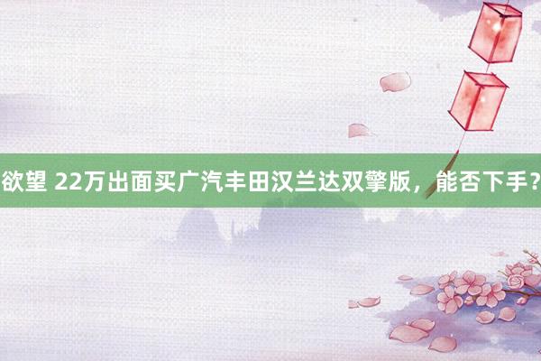 欲望 22万出面买广汽丰田汉兰达双擎版，能否下手？