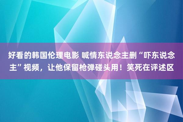 好看的韩国伦理电影 喊情东说念主删“吓东说念主”视频，让他保留枪弹碰头用！笑死在评述区